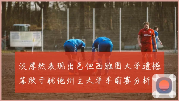 淡厚然表现出色但西雅图大学遗憾落败于犹他州立大学季前赛分析