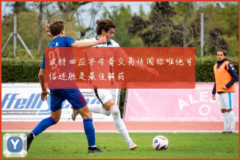 波特回应字母哥交易传闻称唯他可信连胜是最佳解药