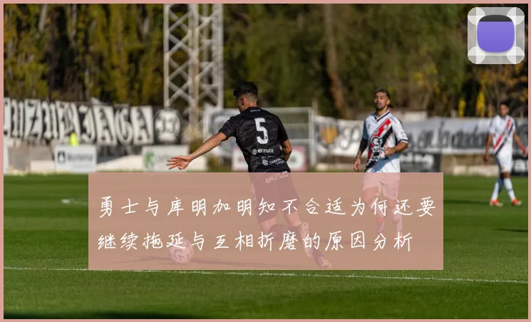 勇士与库明加明知不合适为何还要继续拖延与互相折磨的原因分析