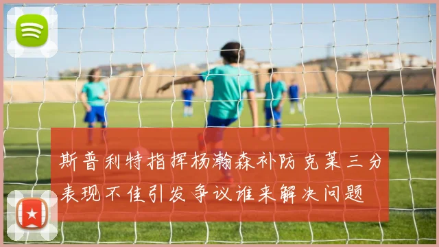 斯普利特指挥杨瀚森补防克莱三分表现不佳引发争议谁来解决问题