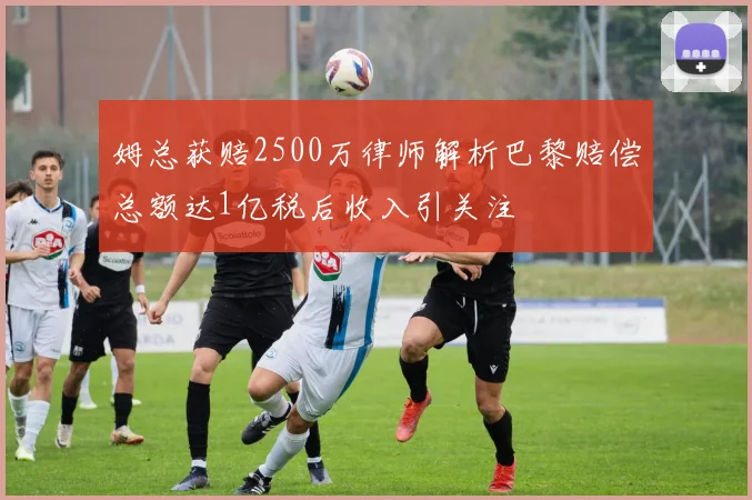 姆总获赔2500万律师解析巴黎赔偿总额达1亿税后收入引关注