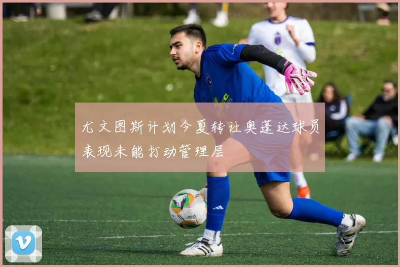 尤文图斯计划今夏转让奥蓬达球员表现未能打动管理层