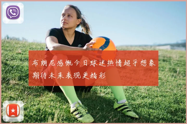 布朗尼感慨今日球迷热情超乎想象期待未来表现更精彩