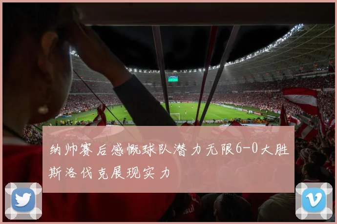 纳帅赛后感慨球队潜力无限6-0大胜斯洛伐克展现实力