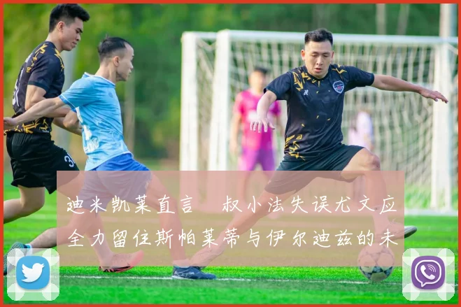 迪米凯莱直言囧叔小法失误尤文应全力留住斯帕莱蒂与伊尔迪兹的未来分析