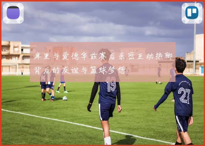 库里与爱德华兹赛后亲密互动热聊背后的友谊与篮球梦想