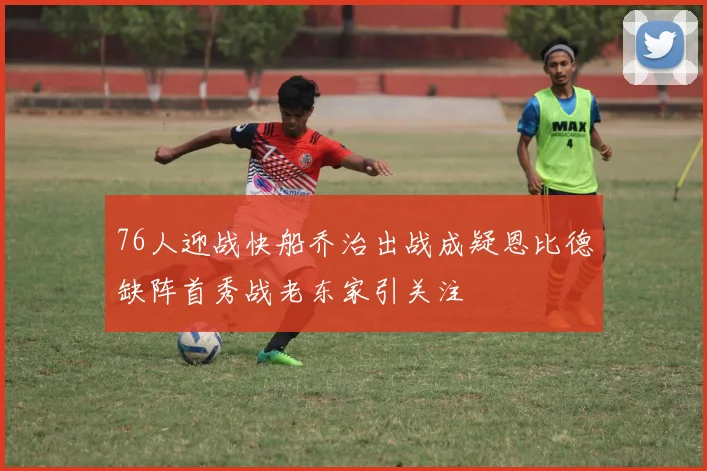 76人迎战快船乔治出战成疑恩比德缺阵首秀战老东家引关注