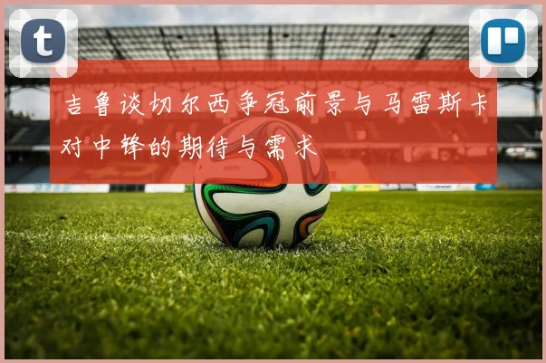 吉鲁谈切尔西争冠前景与马雷斯卡对中锋的期待与需求