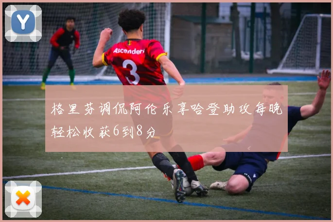 格里芬调侃阿伦乐享哈登助攻每晚轻松收获6到8分