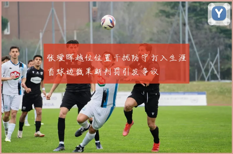 张瑷晖越位位置干扰防守打入生涯首球边裁果断判罚引发争议