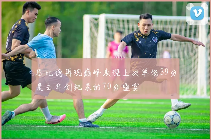 恩比德再现巅峰表现上次单场39分是去年创纪录的70分盛宴