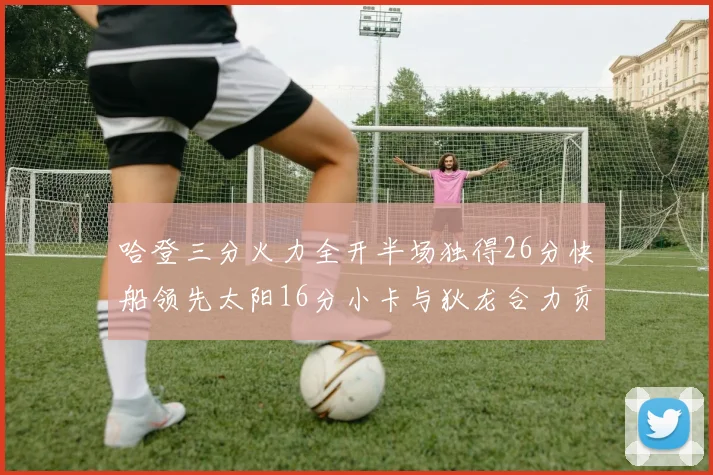 哈登三分火力全开半场独得26分快船领先太阳16分小卡与狄龙合力贡献28分