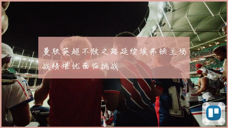 曼联英超不败之路延续埃弗顿主场战绩堪忧面临挑战