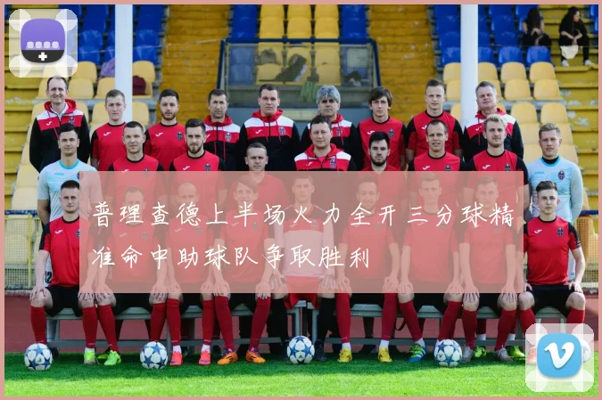 普理查德上半场火力全开三分球精准命中助球队争取胜利