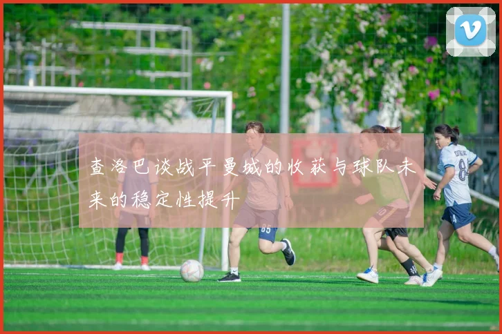 查洛巴谈战平曼城的收获与球队未来的稳定性提升