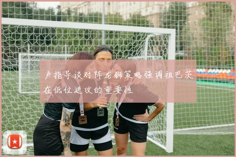 卢指导谈对阵龙狮策略强调祖巴茨在低位进攻的重要性