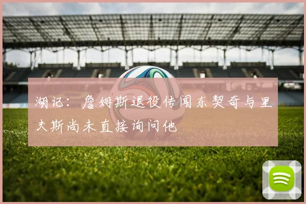 湖记：詹姆斯退役传闻东契奇与里夫斯尚未直接询问他