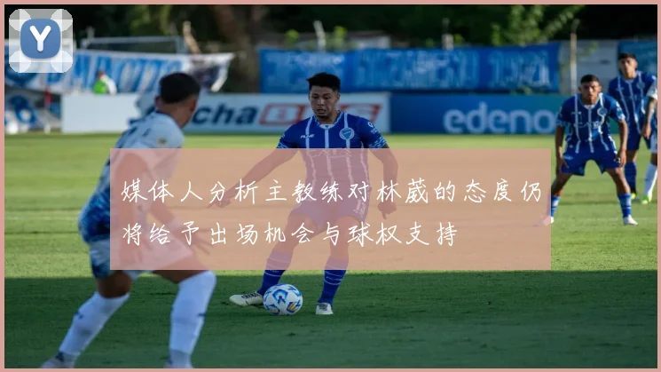 媒体人分析主教练对林葳的态度仍将给予出场机会与球权支持
