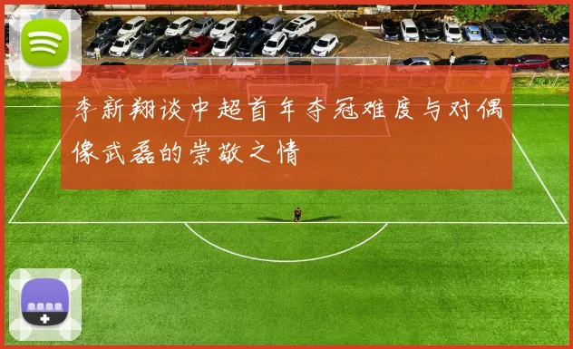 李新翔谈中超首年夺冠难度与对偶像武磊的崇敬之情