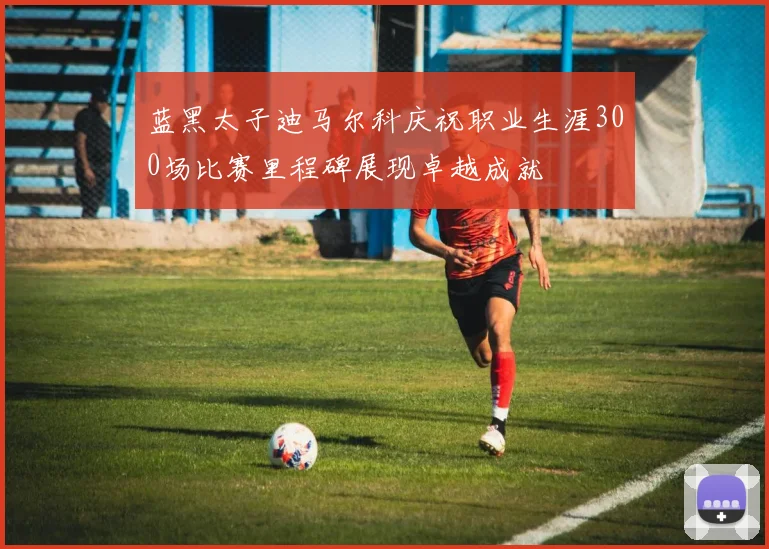 蓝黑太子迪马尔科庆祝职业生涯300场比赛里程碑展现卓越成就