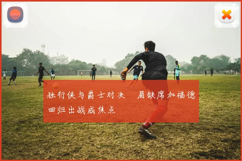 独行侠与爵士对决濃眉缺席加福德回归出战成焦点