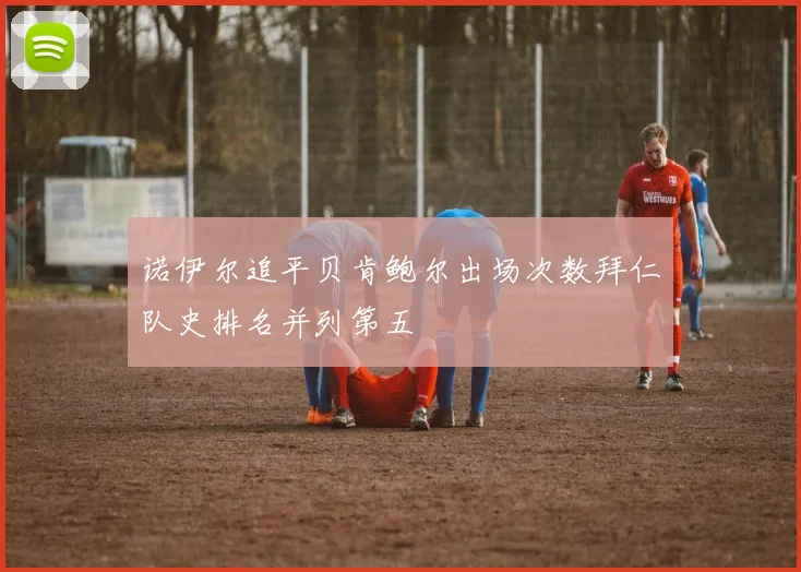 诺伊尔追平贝肯鲍尔出场次数拜仁队史排名并列第五