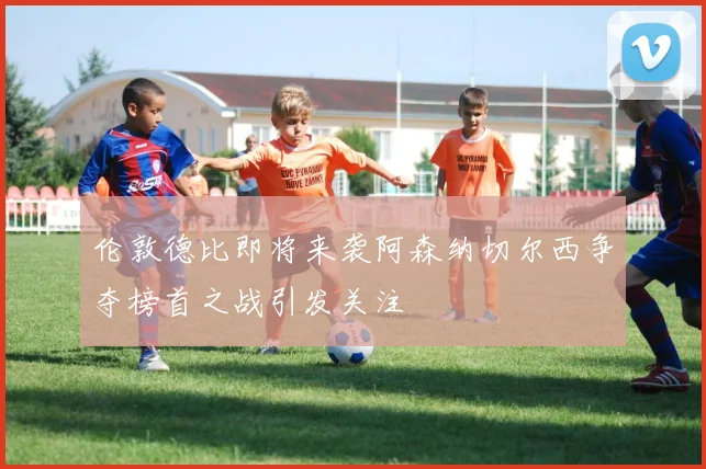 伦敦德比即将来袭阿森纳切尔西争夺榜首之战引发关注