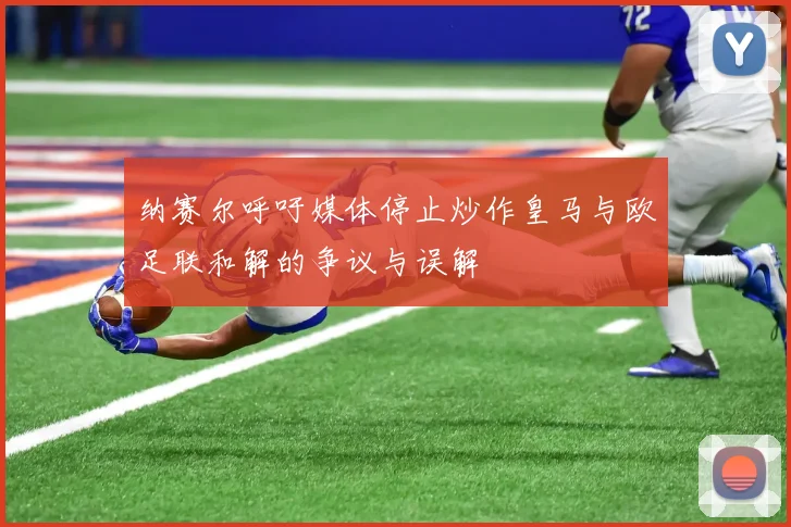 纳赛尔呼吁媒体停止炒作皇马与欧足联和解的争议与误解
