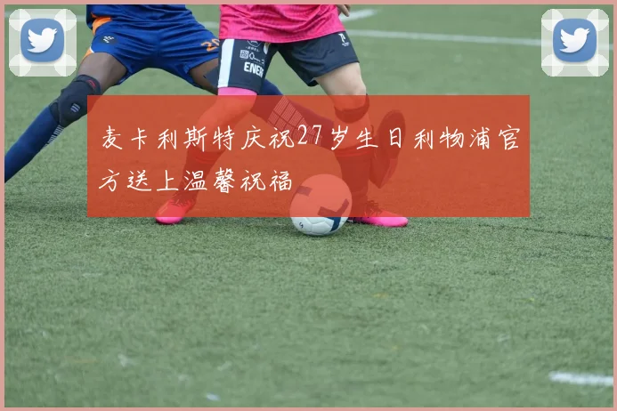 麦卡利斯特庆祝27岁生日利物浦官方送上温馨祝福