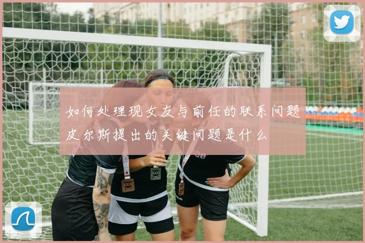 如何处理现女友与前任的联系问题皮尔斯提出的关键问题是什么