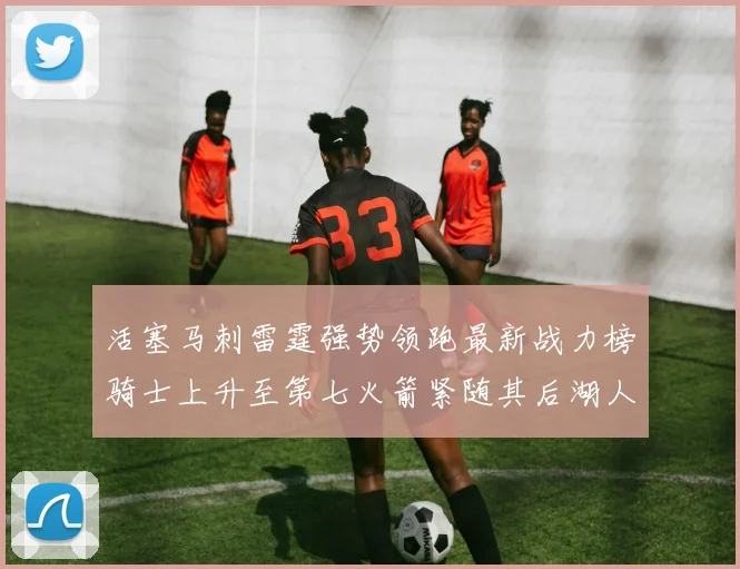 活塞马刺雷霆强势领跑最新战力榜骑士上升至第七火箭紧随其后湖人排名第十一