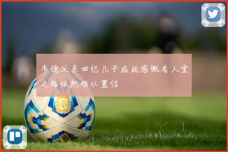 韦德父亲回忆儿子成就感慨名人堂之路依然难以置信