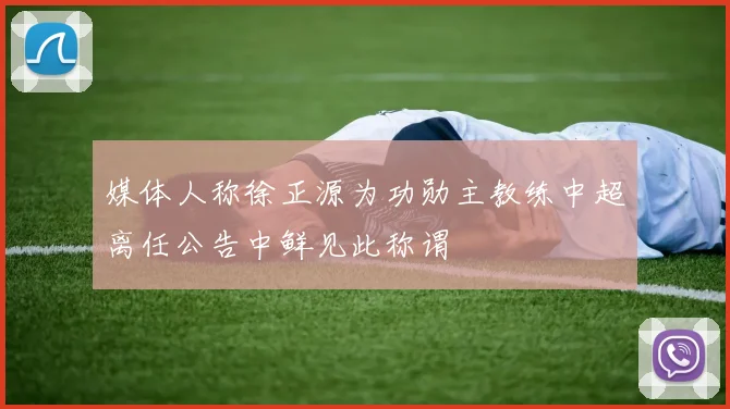媒体人称徐正源为功勋主教练中超离任公告中鲜见此称谓