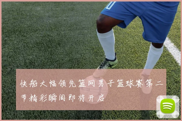 快船大幅领先篮网男子篮球赛第二节精彩瞬间即将开启