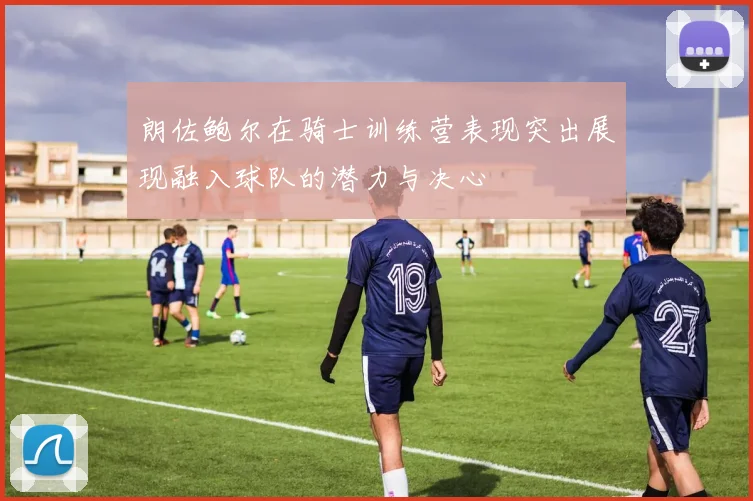 朗佐鲍尔在骑士训练营表现突出展现融入球队的潜力与决心