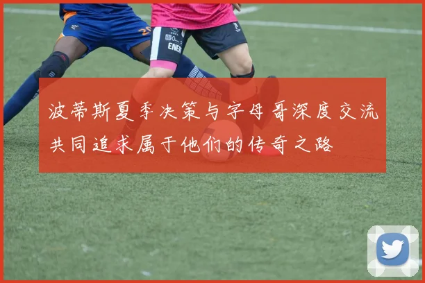 波蒂斯夏季决策与字母哥深度交流共同追求属于他们的传奇之路