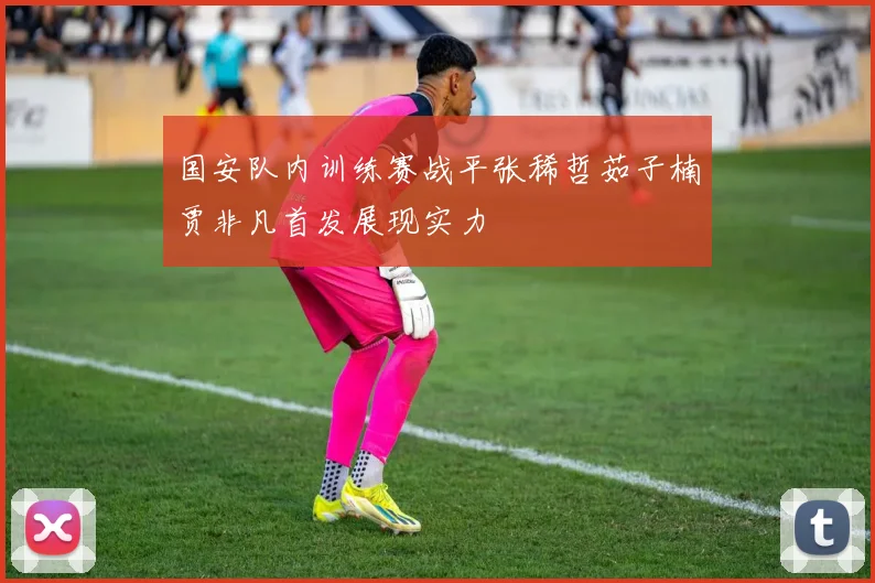 国安队内训练赛战平张稀哲茹子楠贾非凡首发展现实力