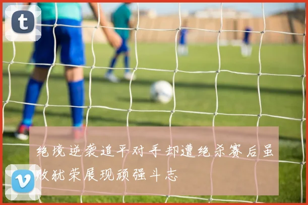 绝境逆袭追平对手却遭绝杀赛后虽败犹荣展现顽强斗志
