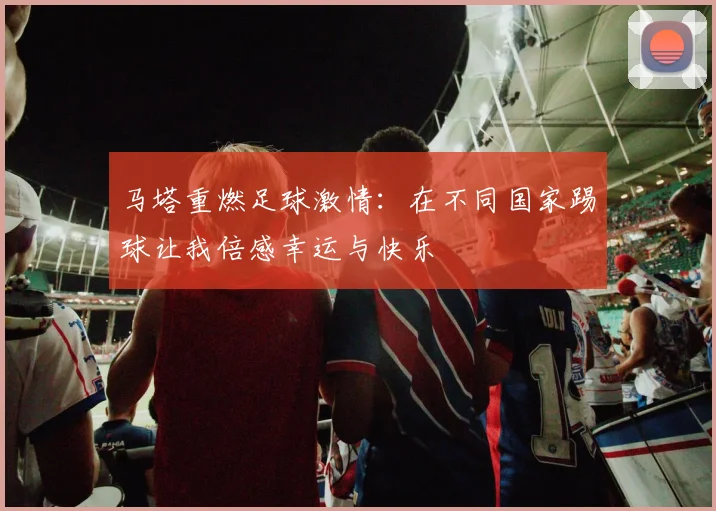 马塔重燃足球激情：在不同国家踢球让我倍感幸运与快乐