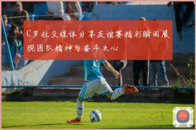 C罗社交媒体分享友谊赛精彩瞬间展现团队精神与奋斗决心