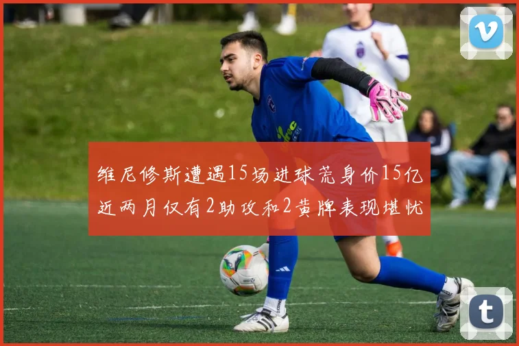 维尼修斯遭遇15场进球荒身价15亿近两月仅有2助攻和2黄牌表现堪忧