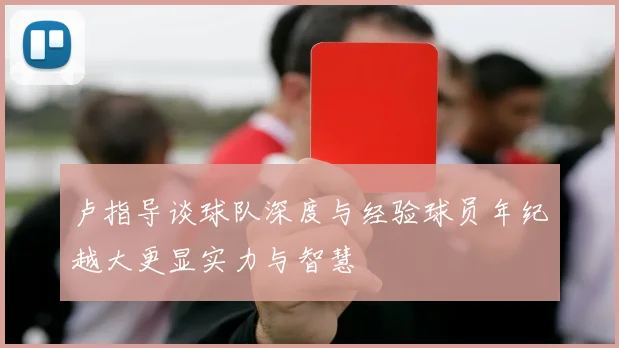卢指导谈球队深度与经验球员年纪越大更显实力与智慧